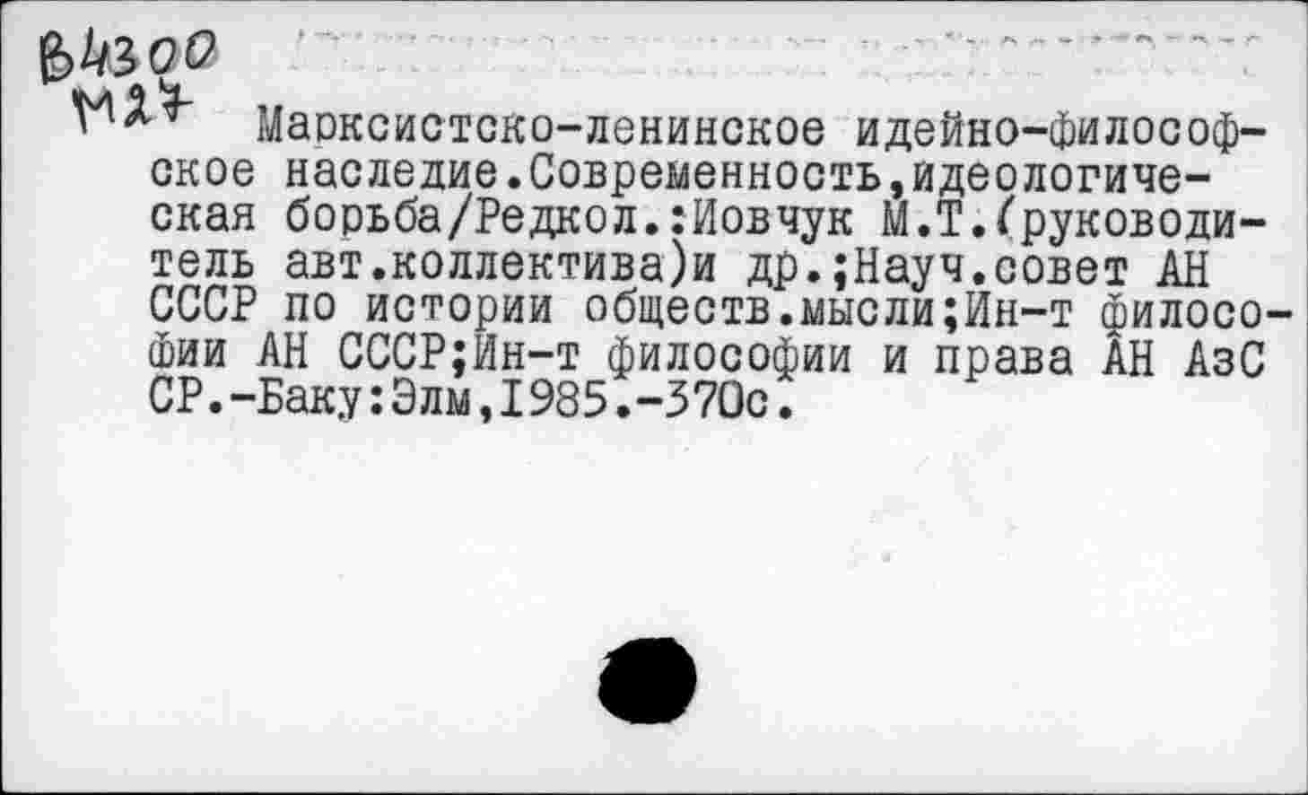 ﻿&кзоо
Марксистско-ленинское идейно-философское наследие.Современность,идеологическая борьба/Редкол.:Иовчук М.Т.Груководи-тель авт.коллективами др.;Науч.совет АН СССР по истории обществ.мысли;Ин-т филосо Фии АН СССР;Ин-т философии и права АН АзС СР.-Баку:Элм,1985.-370с.